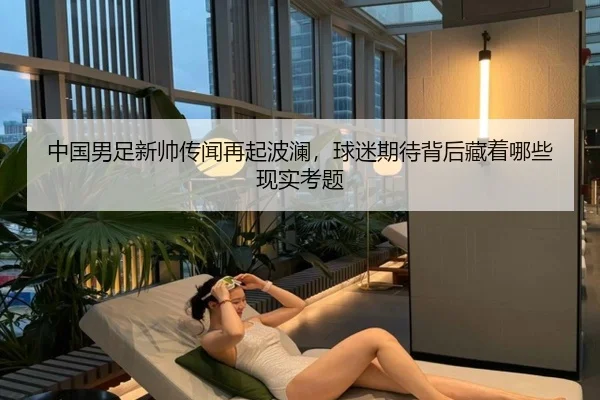中国男足新帅传闻再起波澜，球迷期待背后藏着哪些现实考题