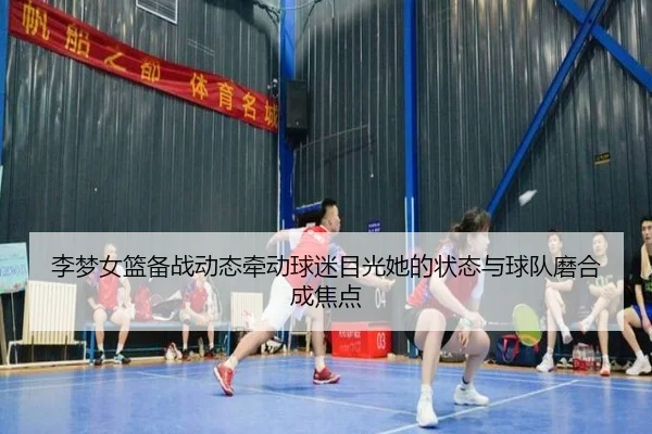 李梦女篮备战动态牵动球迷目光她的状态与球队磨合成焦点