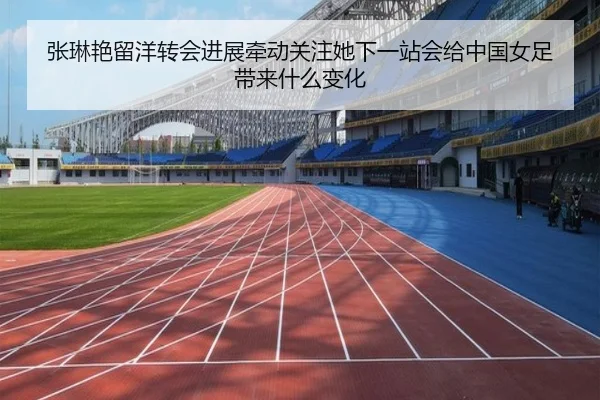 张琳艳留洋转会进展牵动关注她下一站会给中国女足带来什么变化
